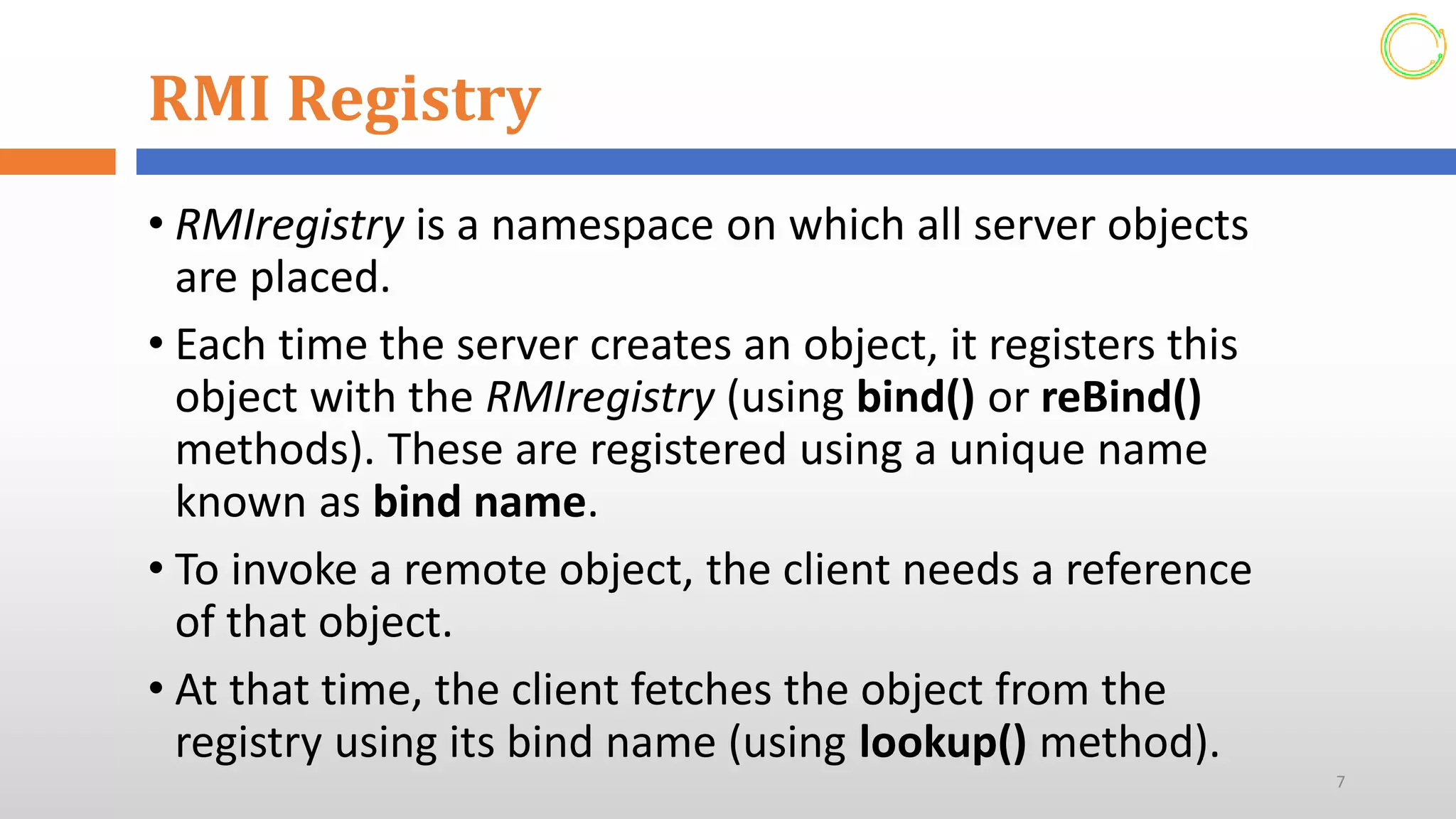 RMI Registry
• RMIregistry is a namespace on which all server objects
are placed.
• Each time the server creates an object, it registers this
object with the RMIregistry (using bind() or reBind()
methods). These are registered using a unique name
known as bind name.
• To invoke a remote object, the client needs a reference
of that object.
• At that time, the client fetches the object from the
registry using its bind name (using lookup() method).
7
 