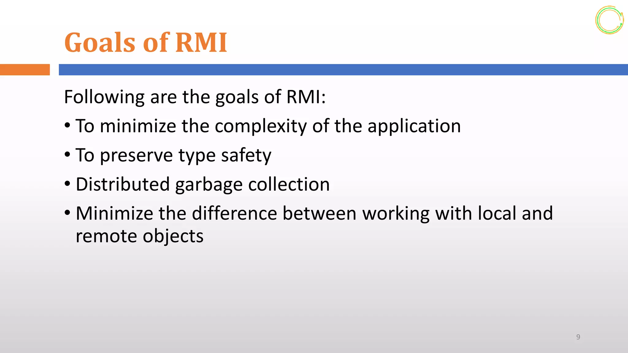 Goals of RMI
Following are the goals of RMI:
• To minimize the complexity of the application
• To preserve type safety
• Distributed garbage collection
• Minimize the difference between working with local and
remote objects
9
 