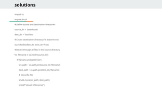 solutions
import os
import shutil
# Define source and destination directories
source_dir = 'Downloads'
dest_dir = 'TextFiles'
# Create destination directory if it doesn't exist
os.makedirs(dest_dir, exist_ok=True)
# Iterate through all files in the source directory
for filename in os.listdir(source_dir):
if filename.endswith('.txt'):
src_path = os.path.join(source_dir, filename)
dest_path = os.path.join(dest_dir, filename)
# Move the file
shutil.move(src_path, dest_path)
print(f"Moved: {filename}")
 