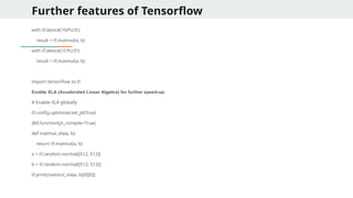 Further features of Tensorflow
with tf.device('/GPU:0'):
result = tf.matmul(a, b)
with tf.device('/CPU:0'):
result = tf.matmul(a, b)
import tensorflow as tf
Enable XLA (Accelerated Linear Algebra) for further speed-up:
# Enable XLA globally
tf.config.optimizer.set_jit(True)
@tf.function(jit_compile=True)
def matmul_xla(a, b):
return tf.matmul(a, b)
a = tf.random.normal([512, 512])
b = tf.random.normal([512, 512])
tf.print(matmul_xla(a, b)[0][0])
 