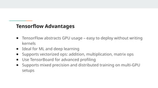 Tensorflow Advantages
● TensorFlow abstracts GPU usage – easy to deploy without writing
kernels
● Ideal for ML and deep learning
● Supports vectorized ops: addition, multiplication, matrix ops
● Use TensorBoard for advanced profiling
● Supports mixed precision and distributed training on multi-GPU
setups
 