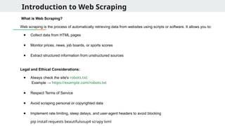 Introduction to Web Scraping
What is Web Scraping?
Web scraping is the process of automatically retrieving data from websites using scripts or software. It allows you to:
● Collect data from HTML pages
● Monitor prices, news, job boards, or sports scores
● Extract structured information from unstructured sources
Legal and Ethical Considerations:
● Always check the site's robots.txt:
Example → https://example.com/robots.txt
● Respect Terms of Service
● Avoid scraping personal or copyrighted data
● Implement rate limiting, sleep delays, and user-agent headers to avoid blocking
pip install requests beautifulsoup4 scrapy lxml
 