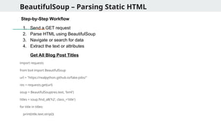 BeautifulSoup – Parsing Static HTML
Step-by-Step Workflow
1. Send a GET request
2. Parse HTML using BeautifulSoup
3. Navigate or search for data
4. Extract the text or attributes
Get All Blog Post Titles
import requests
from bs4 import BeautifulSoup
url = "https://realpython.github.io/fake-jobs/"
res = requests.get(url)
soup = BeautifulSoup(res.text, 'lxml')
titles = soup.find_all('h2', class_='title')
for title in titles:
print(title.text.strip())
 