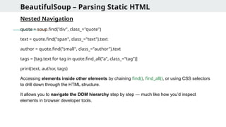 BeautifulSoup – Parsing Static HTML
Nested Navigation
quote = soup.find("div", class_="quote")
text = quote.find("span", class_="text").text
author = quote.find("small", class_="author").text
tags = [tag.text for tag in quote.find_all("a", class_="tag")]
print(text, author, tags)
Accessing elements inside other elements by chaining find(), find_all(), or using CSS selectors
to drill down through the HTML structure.
It allows you to navigate the DOM hierarchy step by step — much like how you’d inspect
elements in browser developer tools.
 