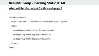 BeautifulSoup – Parsing Static HTML
What will be the output for this web page ?
<div class="quote">
<span class="text">"Talk is cheap. Show me the code."</span>
<span>
<small class="author">Linus Torvalds</small>
<a class="tag" href="/tag/code">code</a>
<a class="tag" href="/tag/linux">linux</a>
</span>
</div>
 