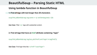 BeautifulSoup – Parsing Static HTML
Using lambda function in BeautifulSoup
1. Find all tags with text longer than 20 characters
soup.find_all(lambda tag: tag.name == 'p' and len(tag.text) > 20)
Use Case: Filter <p> tags with substantial content.
2. Find all tags that have an href attribute containing “login”
soup.find_all(lambda tag: tag.has_attr('href') and 'login' in tag['href'])
Use Case: Find login links like <a href="/user/login">
 