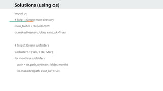 Solutions (using os)
import os
# Step 1: Create main directory
main_folder = 'Reports2025'
os.makedirs(main_folder, exist_ok=True)
# Step 2: Create subfolders
subfolders = ['Jan', 'Feb', 'Mar']
for month in subfolders:
path = os.path.join(main_folder, month)
os.makedirs(path, exist_ok=True)
 