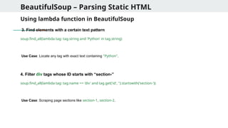 BeautifulSoup – Parsing Static HTML
Using lambda function in BeautifulSoup
3. Find elements with a certain text pattern
soup.find_all(lambda tag: tag.string and 'Python' in tag.string)
Use Case: Locate any tag with exact text containing "Python".
4. Filter div tags whose ID starts with “section-”
soup.find_all(lambda tag: tag.name == 'div' and tag.get('id', '').startswith('section-'))
Use Case: Scraping page sections like section-1, section-2.
 