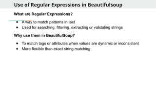 Use of Regular Expressions in Beautifulsoup
What are Regular Expressions?
● A way to match patterns in text
● Used for searching, filtering, extracting or validating strings
Why use them in BeautifulSoup?
● To match tags or attributes when values are dynamic or inconsistent
● More flexible than exact string matching
 