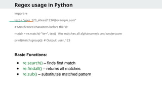 Regex usage in Python
import re
text = "user_123_atleast123#@example.com"
# Match word characters before the '@'
match = re.match(r"w+", text) #w matches all alphanumeric and underscore
print(match.group()) # Output: user_123
Basic Functions:
● re.search() – finds first match
● re.findall() – returns all matches
● re.sub() – substitutes matched pattern
 