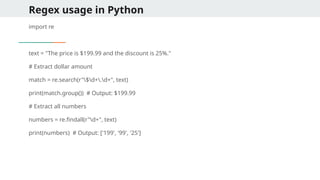 Regex usage in Python
import re
text = "The price is $199.99 and the discount is 25%."
# Extract dollar amount
match = re.search(r"$d+.d+", text)
print(match.group()) # Output: $199.99
# Extract all numbers
numbers = re.findall(r"d+", text)
print(numbers) # Output: ['199', '99', '25']
 