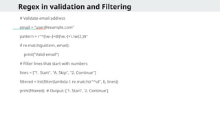 Regex in validation and Filtering
# Validate email address
email = "user@example.com"
pattern = r"^[w.-]+@[w.-]+.w{2,}$"
if re.match(pattern, email):
print("Valid email")
# Filter lines that start with numbers
lines = ["1. Start", "A. Skip", "2. Continue"]
filtered = list(filter(lambda l: re.match(r"^d", l), lines))
print(filtered) # Output: ['1. Start', '2. Continue']
 