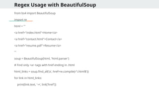 Regex Usage with BeautifulSoup
from bs4 import BeautifulSoup
import re
html = '''
<a href="index.html">Home</a>
<a href="contact.html">Contact</a>
<a href="resume.pdf">Resume</a>
'''
soup = BeautifulSoup(html, 'html.parser')
# Find only <a> tags with href ending in .html
html_links = soup.find_all('a', href=re.compile(r'.html$'))
for link in html_links:
print(link.text, ' ', link['href'])
→
 