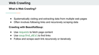 Web Crawling
What is Web Crawling?
● Systematically visiting and extracting data from multiple web pages
● Often involves following links and recursively scraping data
Crawling with BeautifulSoup:
● Use requests to fetch page content
● Use soup.find_all('a') to find links
● Follow and scrape each link recursively or iteratively
 