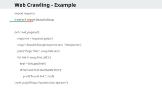 Web Crawling - Example
import requests
from bs4 import BeautifulSoup
def crawl_page(url):
response = requests.get(url)
soup = BeautifulSoup(response.text, 'html.parser')
print("Page Title:", soup.title.text)
for link in soup.find_all('a'):
href = link.get('href')
if href and href.startswith('http'):
print("Found link:", href)
crawl_page('https://quotes.toscrape.com')
 