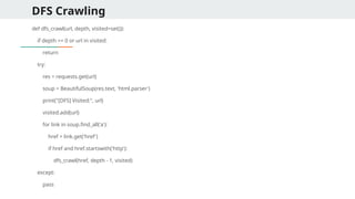 DFS Crawling
def dfs_crawl(url, depth, visited=set()):
if depth == 0 or url in visited:
return
try:
res = requests.get(url)
soup = BeautifulSoup(res.text, 'html.parser')
print("[DFS] Visited:", url)
visited.add(url)
for link in soup.find_all('a'):
href = link.get('href')
if href and href.startswith('http'):
dfs_crawl(href, depth - 1, visited)
except:
pass
 