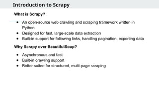 Introduction to Scrapy
What is Scrapy?
● An open-source web crawling and scraping framework written in
Python
● Designed for fast, large-scale data extraction
● Built-in support for following links, handling pagination, exporting data
Why Scrapy over BeautifulSoup?
● Asynchronous and fast
● Built-in crawling support
● Better suited for structured, multi-page scraping
 