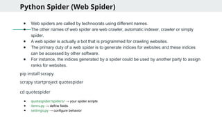 Python Spider (Web Spider)
● Web spiders are called by technocrats using different names.
● The other names of web spider are web crawler, automatic indexer, crawler or simply
spider.
● A web spider is actually a bot that is programmed for crawling websites.
● The primary duty of a web spider is to generate indices for websites and these indices
can be accessed by other software.
● For instance, the indices generated by a spider could be used by another party to assign
ranks for websites.
pip install scrapy
scrapy startproject quotespider
cd quotespider
● quotespider/spiders/ → your spider scripts
● items.py → define fields
● settings.py → configure behavior
 