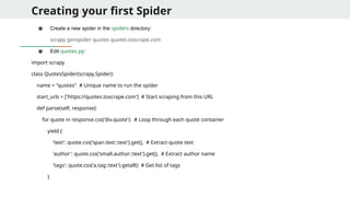 Creating your first Spider
● Create a new spider in the spiders directory:
scrapy genspider quotes quotes.toscrape.com
● Edit quotes.py:
import scrapy
class QuotesSpider(scrapy.Spider):
name = "quotes" # Unique name to run the spider
start_urls = ['https://quotes.toscrape.com'] # Start scraping from this URL
def parse(self, response):
for quote in response.css('div.quote'): # Loop through each quote container
yield {
'text': quote.css('span.text::text').get(), # Extract quote text
'author': quote.css('small.author::text').get(), # Extract author name
'tags': quote.css('a.tag::text').getall() # Get list of tags
}
 