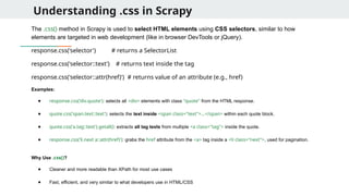 Understanding .css in Scrapy
The .css() method in Scrapy is used to select HTML elements using CSS selectors, similar to how
elements are targeted in web development (like in browser DevTools or jQuery).
response.css('selector') # returns a SelectorList
response.css('selector::text') # returns text inside the tag
response.css('selector::attr(href)') # returns value of an attribute (e.g., href)
Examples:
● response.css('div.quote'): selects all <div> elements with class "quote" from the HTML response.
● quote.css('span.text::text'): selects the text inside <span class="text">...</span> within each quote block.
● quote.css('a.tag::text').getall(): extracts all tag texts from multiple <a class="tag"> inside the quote.
● response.css('li.next a::attr(href)'): grabs the href attribute from the <a> tag inside a <li class="next">, used for pagination.
Why Use .css()?
● Cleaner and more readable than XPath for most use cases
● Fast, efficient, and very similar to what developers use in HTML/CSS
 