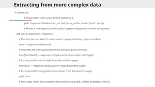 Extracting from more complex data
if author_url:
# Ensures the URL is valid before following it.
yield response.follow(author_url, self.parse_author, meta={'item': item})
# Makes a new request to the author's page and passes the item using meta.
def parse_author(self, response):
# This function is called for each author's page visited by response.follow.
item = response.meta['item']
# Retrieves the item passed from the previous parse function.
item['birthdate'] = response.css('span.author-born-date::text').get()
# Extracts author's birth date from the author's page.
item['bio'] = response.css('div.author-description::text').get()
# Extracts author's biography/description from the author's page.
yield item
# Final step: yields the complete item containing quote, author, birthdate, and bio.
 
