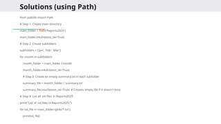 Solutions (using Path)
from pathlib import Path
# Step 1: Create main directory
main_folder = Path('Reports2025')
main_folder.mkdir(exist_ok=True)
# Step 2: Create subfolders
subfolders = ['Jan', 'Feb', 'Mar']
for month in subfolders:
month_folder = main_folder / month
month_folder.mkdir(exist_ok=True)
# Step 3: Create an empty summary.txt in each subfolder
summary_file = month_folder / 'summary.txt'
summary_file.touch(exist_ok=True) # Creates empty file if it doesn't exist
# Step 4: List all .txt files in Reports2025
print("List of .txt files in Reports2025:")
for txt_file in main_folder.rglob('*.txt'):
print(txt_file)
 