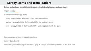 Scrapy Items and Item loaders
Define a structured format (fields) to store extracted data (quotes, authors, tags).
import scrapy
class QuoteItem(scrapy.Item):
text = scrapy.Field() # Defines a field for the quote text
author = scrapy.Field() # Defines a field for the author's name
tags = scrapy.Field() # Defines a field for tags associated with the quote
from quotespider.items import QuoteItem
item = QuoteItem()
item['text'] = quote.css('span.text::text').get() # Assigns extracted quote text to the item field
 