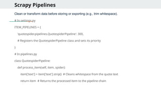 Scrapy Pipelines
Clean or transform data before storing or exporting (e.g., trim whitespace).
# In settings.py
ITEM_PIPELINES = {
'quotespider.pipelines.QuotespiderPipeline': 300,
# Registers the QuotespiderPipeline class and sets its priority
}
# In pipelines.py
class QuotespiderPipeline:
def process_item(self, item, spider):
item['text'] = item['text'].strip() # Cleans whitespace from the quote text
return item # Returns the processed item to the pipeline chain
 