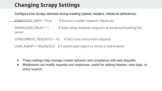 Changing Scrapy Settings
Configure how Scrapy behaves during crawling (speed, headers, robots.txt adherence).
ROBOTSTXT_OBEY = True # Ensures crawler respects robots.txt
DOWNLOAD_DELAY = 1 # Adds delay between requests to avoid overloading the
server
CONCURRENT_REQUESTS = 16 # Sets max concurrent requests
USER_AGENT = 'Mozilla/5.0' # Custom user-agent to mimic a real browser
● These settings help manage crawler behavior and compliance with web etiquette.
● Middleware can modify requests and responses; useful for adding headers, retry logic, or
proxy support.
 