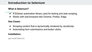 Introduction to Selenium
What is Selenium?
● A browser automation library used for testing and web scraping.
● Works with real browsers like Chrome, Firefox, Edge.
Use Cases:
● Scraping content that is dynamically rendered by JavaScript.
● Automating form submissions and button clicks.
Installation:
pip install selenium
 