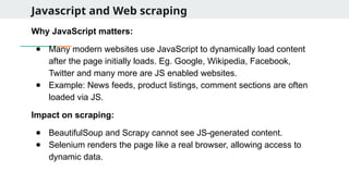 Javascript and Web scraping
Why JavaScript matters:
● Many modern websites use JavaScript to dynamically load content
after the page initially loads. Eg. Google, Wikipedia, Facebook,
Twitter and many more are JS enabled websites.
● Example: News feeds, product listings, comment sections are often
loaded via JS.
Impact on scraping:
● BeautifulSoup and Scrapy cannot see JS-generated content.
● Selenium renders the page like a real browser, allowing access to
dynamic data.
 
