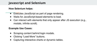 Javascript and Selenium
How Selenium helps:
● Executes JavaScript as part of page rendering.
● Waits for JavaScript-based elements to load.
● Can interact with elements that only appear after JS execution (e.g.,
modals, infinite scroll).
Example Use Cases:
● Scraping content behind login modals.
● Clicking “Load More” buttons.
● Capturing interactive charts or dynamic tables.
 