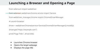 Launching a Browser and Opening a Page
from selenium import webdriver
from selenium.webdriver.chrome.service import Service
from webdriver_manager.chrome import ChromeDriverManager
# Launch browser
driver = webdriver.Chrome(service=Service(ChromeDriverManager().install()))
driver.get("https://example.com")
print("Page Title:", driver.title)
● Launches Chrome browser
● Opens the target webpage
● Displays the page title
 