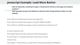 Javascript Example: Load More Button
●
How to automate scrolling through a JS-powered infinite scroll page and capture
content ?
●
This example shows how Selenium interacts with JS-generated content on real
website
from selenium.webdriver.common.by import By
from selenium.webdriver.support.ui import WebDriverWait
from selenium.webdriver.support import expected_conditions as EC
# Load a dynamic site
driver.get("https://infinite-scroll.com/demo/full-page/")
# Scroll down or simulate clicking to load more content
import time
last_height = driver.execute_script("return document.body.scrollHeight")
 
