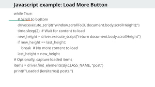Javascript example: Load More Button
while True:
# Scroll to bottom
driver.execute_script("window.scrollTo(0, document.body.scrollHeight);")
time.sleep(2) # Wait for content to load
new_height = driver.execute_script("return document.body.scrollHeight")
if new_height == last_height:
break # No more content to load
last_height = new_height
# Optionally, capture loaded items
items = driver.find_elements(By.CLASS_NAME, "post")
print(f"Loaded {len(items)} posts.")
 