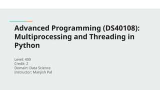 Advanced Programming (DS40108):
Multiprocessing and Threading in
Python
Level: 400
Credit: 2
Domain: Data Science
Instructor: Manjish Pal
 