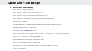 More Selenium Usage
● Working with Forms and Inputs
from selenium import webdriver
from selenium.webdriver.common.by import By
from selenium.webdriver.chrome.service import Service
from webdriver_manager.chrome import ChromeDriverManager
# Launch the browser
driver = webdriver.Chrome(service=Service(ChromeDriverManager().install()))
# Open a webpage with a search box
driver.get("https://www.google.com ")
# Locate the search box using its 'name' attribute (commonly 'q' on many search engines)
search_box = driver.find_element(By.NAME, "q")
# Simulate typing text into the search input field
search_box.send_keys("Python Selenium")
# Submit the form that the input belongs to (triggers the search action)
search_box.submit()
 