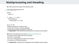 Multiprocessing and theading
Q1. What would be the output of the following code?
from multiprocessing import Pool
def f(x):
return x*x
if __name__ == '__main__':
with Pool(2) as p:
print(p.map(f, [1, 2, 3, 4]))
A) [1, 4, 9, 16]
B) May vary based on number of cores
C) Error due to function not being pickleable
D) Only first two results returned due to pool size
Q2. Which of the following is true about multiprocessing.Process?
A) It shares memory space with the main process
B) It runs in a new thread
C) It runs in a separate process with its own memory
D) It cannot run on Windows systems
A- Explanation: Pool size limits concurrency, but all inputs are processed.
C- Explanation: Processes are independent with separate memory space.
 