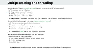 Multiprocessing and threading
Q3. Why doesn’t Python threading.Thread improve performance on CPU-bound tasks?
A) Threads are not real in Python
B) GIL prevents true parallel execution
C) CPU-bound tasks can't be threaded
D) Python threads can't access CPU
Q4. Which of the following is true about multiprocessing.Process?
A) It shares memory space with the main process
B) It runs in a new thread
C) It runs in a separate process with its own memory
D) It cannot run on Windows systems
Q5. Which of the following can result in a race condition?
A) Accessing a list in a single thread
B) Two threads updating a shared variable without locks
C) Forking a child process
D) All of the above
B - Explanation: The Global Interpreter Lock (GIL) prevents true parallelism in CPU-bound threads.
D - Explanation: join() blocks until the thread terminates
B- Explanation: Unsynchronized access to shared variables by threads causes race conditions.
 