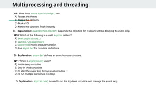 Multiprocessing and threading
Q9. What does await asyncio.sleep(1) do?
A) Pauses the thread
B) Sleeps the coroutine
C) Blocks I/O
D) Makes the coroutine finish instantly
Q10. Which of the following is a valid asyncio pattern?
A) await asyncio.run(...)
B) asyncio.run(await foo())
C) await foo() inside a regular function
D) Use async def for coroutine definitions
B - Explanation: await asyncio.sleep(1) suspends the coroutine for 1 second without blocking the event loop
D - Explanation: async def defines an asynchronous coroutine.
Q11. When is asyncio.run() used?
A) Inside every coroutine
B) Only in child coroutines
C) To start the event loop for top-level coroutine ✅
D) To run multiple coroutines in a loop
C- Explanation: asyncio.run() is used to run the top-level coroutine and manage the event loop.
 