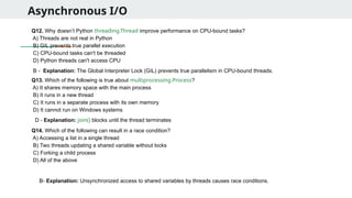 Asynchronous I/O
Q12. Why doesn’t Python threading.Thread improve performance on CPU-bound tasks?
A) Threads are not real in Python
B) GIL prevents true parallel execution
C) CPU-bound tasks can't be threaded
D) Python threads can't access CPU
Q13. Which of the following is true about multiprocessing.Process?
A) It shares memory space with the main process
B) It runs in a new thread
C) It runs in a separate process with its own memory
D) It cannot run on Windows systems
Q14. Which of the following can result in a race condition?
A) Accessing a list in a single thread
B) Two threads updating a shared variable without locks
C) Forking a child process
D) All of the above
B - Explanation: The Global Interpreter Lock (GIL) prevents true parallelism in CPU-bound threads.
D - Explanation: join() blocks until the thread terminates
B- Explanation: Unsynchronized access to shared variables by threads causes race conditions.
 