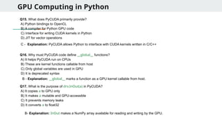 GPU Computing in Python
Q15. What does PyCUDA primarily provide?
A) Python bindings to OpenCL
B) A compiler for Python GPU code
C) Interface for writing CUDA kernels in Python
D) JIT for vector operations
Q16. Why must PyCUDA code define __global__ functions?
A) It helps PyCUDA run on CPUs
B) These are kernel functions callable from host
C) Only global variables are used in GPU
D) It is deprecated syntax
Q17. What is the purpose of drv.InOut(a) in PyCUDA?
A) It copies a to GPU only
B) It makes a mutable and GPU-accessible
C) It prevents memory leaks
D) It converts a to float32
C - Explanation: PyCUDA allows Python to interface with CUDA kernels written in C/C++
B - Explanation: __global__ marks a function as a GPU kernel callable from host.
B- Explanation: InOut makes a NumPy array available for reading and writing by the GPU.
 