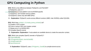 GPU Computing in Python
Q18. What’s a key difference between PyOpenCL and PyCUDA?
A) PyOpenCL uses C++
B) PyOpenCL is cross-platform and not NVIDIA-specific
C) PyOpenCL can't handle memory buffers
D) PyOpenCL works only with AMD GPUs
Q19. What does context = cl.create_some_context() do?
A) Creates a CPU context
B) Finds a random GPU and creates context
C) Raises error if no NVIDIA GPU
D) Compiles OpenCL kernel
Q20. Which one compiles OpenCL kernels in PyOpenCL?
A) cl.KernelBuild()
B) cl.Program(context, source).build()
C) compile.opencl()
D) launch(source)
B - Explanation: PyOpenCL works across different vendors (AMD, Intel, NVIDIA) unlike PyCUDA.
B - Explanation: Explanation: It auto-selects an available device to create the execution context.
B- Explanation: PyOpenCL uses cl.Program(...).build() to compile kernel source.
 