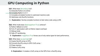 GPU Computing in Python
Q21. What does @numba.jit do?
A) Interprets Python at runtime
B) Compiles Python to C++
C) Compiles annotated function to optimized machine code
D) Optimizes only NumPy functions
Q22. What mode does @jit(nopython=True) enforce?
A) Python fallback on error
B) Full JIT optimization with no Python object overhead
C) Debug mode
D) Safe JIT sandboxing
Q23. What does cp.asarray() do?
A) Copies NumPy array to CPU
B) Converts NumPy array to GPU CuPy array ✅
C) Frees memory
D) Flattens CuPy array
C- Explanation: Numba compiles functions to fast native code using LLVM.
B - Explanation: nopython=True forces use of only native types for best performance.
B- Explanation: It creates a CuPy array on the GPU from a NumPy array.
 
