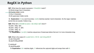 RegEX in Python
Q27. What does the regular expression r'bw{4}b' match?
A) Words longer than 4 characters
B) Exactly 4-letter words
C) Any 4 characters
D) All uppercase 4-letter words
Q28. What will re.findall(r'[a-z]{3,}', 'abc defg h ijkl') return?
A) ['abc', 'defg', 'ijkl']
B) ['abc', 'defg', 'h', 'ijkl']
C) ['abc', 'defg', 'ij']
D) ['abc', 'defg']
Q29. What is the output of re.sub(r'(d+)', r'#1#', 'abc123xyz456')?
A) abc123xyz456
B) abc#123#xyz#456#
C) abc#xyz#
D) abc#1#xyz#2#
B- Explanation: b is a word boundary. w{4} matches exactly 4 word characters. So the regex matches
words that are exactly 4 letters long.
A - Explanation: [a-z]{3,} matches sequences of lowercase letters that are 3 or more characters long.
B- Explanation: d+ matches digits. 1 references the captured digits and wraps them with #.
 