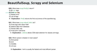 BeautifulSoup, Scrapy and Selenium
Q30. What does soup.find('p') return?
A) All <p> tags
B) First <p> tag
C) Raises error
D) List of tags
Q31. What does soup.select('.title') do?
A) Finds tags with class="title"
B) Selects titles from database
C) Parses XML only
D) Finds all h1 elements
Q32. Which parser is fastest in most cases?
A) html.parser
B) lxml
C) html5lib
D) xml.sax
B- Explanation: find() returns the first occurrence of the specified tag.
A - Explanation: .select() allows CSS-style selection for classes and tags.
B- Explanation: lxml is usually the fastest and most efficient parser.
 