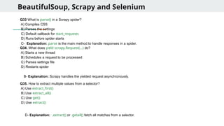 BeautifulSoup, Scrapy and Selenium
Q33 What is parse() in a Scrapy spider?
A) Compiles CSS
B) Parses the settings
C) Default callback for start_requests
D) Runs before spider starts
Q34. What does yield scrapy.Request(...) do?
A) Starts a new thread
B) Schedules a request to be processed
C) Parses settings file
D) Restarts spider
Q35. How to extract multiple values from a selector?
A) Use extract_first()
B) Use extract_all()
C) Use get()
D) Use extract()
C- Explanation: parse is the main method to handle responses in a spider.
B- Explanation: Scrapy handles the yielded request asynchronously.
D- Explanation: .extract() or .getall() fetch all matches from a selector.
 