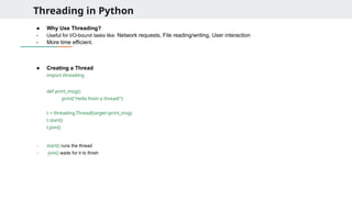 Threading in Python
● Why Use Threading?
- Useful for I/O-bound tasks like: Network requests, File reading/writing, User interaction
- More time efficient.
● Creating a Thread
import threading
def print_msg():
print("Hello from a thread!")
t = threading.Thread(target=print_msg)
t.start()
t.join()
- start() runs the thread
- join() waits for it to finish
 