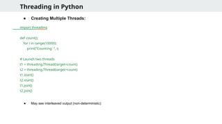 Threading in Python
● Creating Multiple Threads:
import threading
def count():
for i in range(10000):
print(“Counting: ”, i)
# Launch two threads
t1 = threading.Thread(target=count)
t2 = threading.Thread(target=count)
t1.start()
t2.start()
t1.join()
t2.join()
● May see interleaved output (non-deterministic)
 