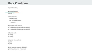 Race Condition
import threading
# Shared variable
counter = 0
def increment():
global counter
for _ in range(100000):
counter += 1
# Create multiple threads
t1 = threading.Thread(target=increment)
t2 = threading.Thread(target=increment)
# Start threads
t1.start()
t2.start()
# Wait for them to finish
t1.join()
t2.join()
print("Expected counter = 200000")
print("Actual counter = “,counter)
 